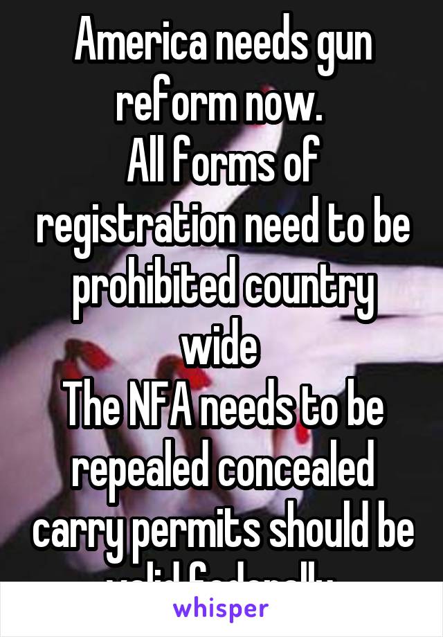 America needs gun reform now. 
All forms of registration need to be prohibited country wide 
The NFA needs to be repealed concealed carry permits should be valid federally.