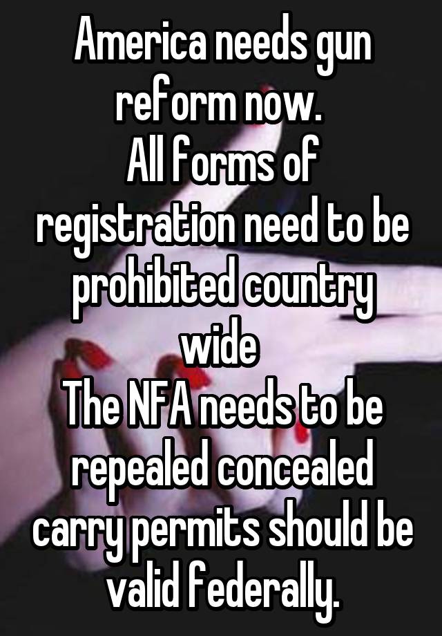 America needs gun reform now. 
All forms of registration need to be prohibited country wide 
The NFA needs to be repealed concealed carry permits should be valid federally.