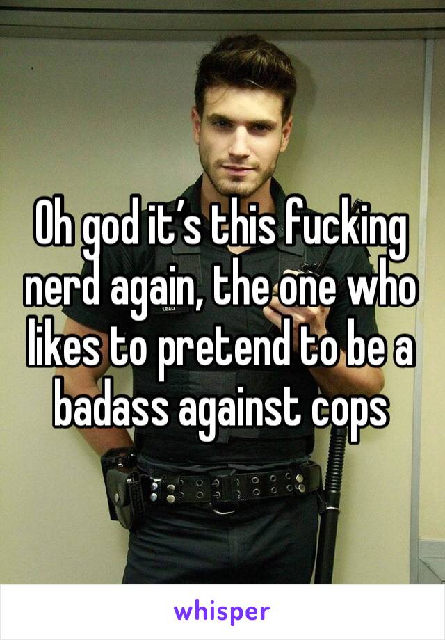 Oh god it’s this fucking nerd again, the one who likes to pretend to be a badass against cops