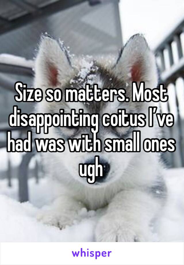 Size so matters. Most disappointing coitus I’ve had was with small ones ugh