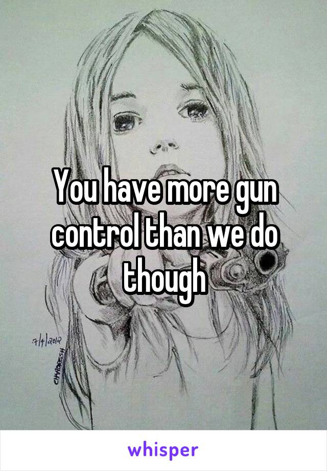 You have more gun control than we do though