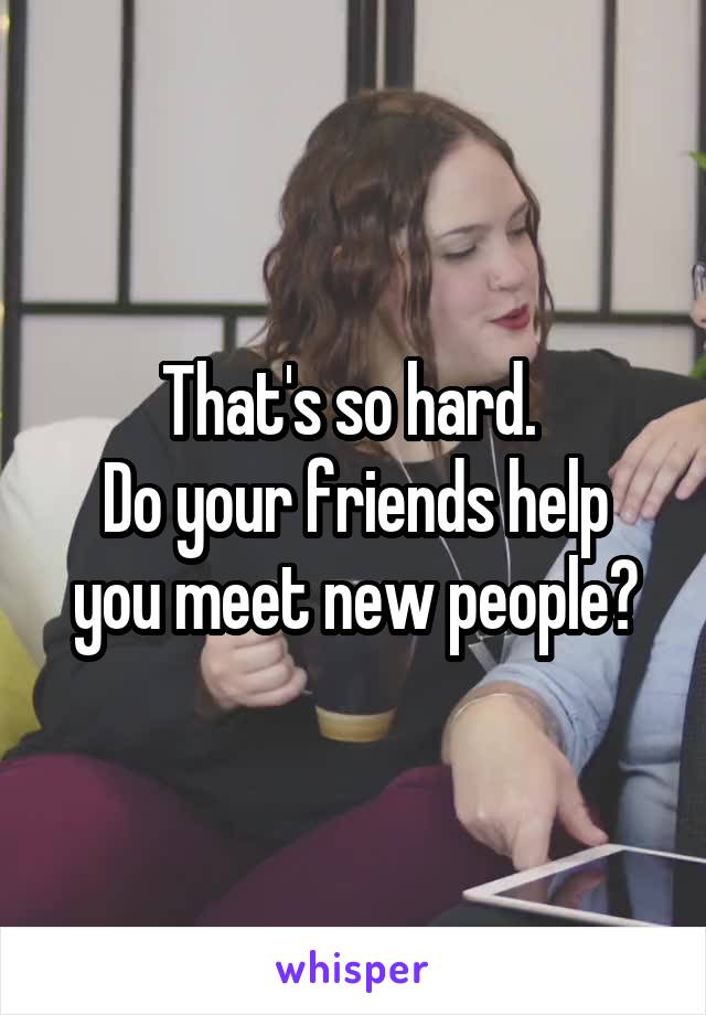 That's so hard. 
Do your friends help you meet new people?