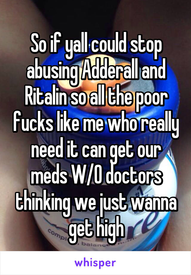 So if yall could stop abusing Adderall and Ritalin so all the poor fucks like me who really need it can get our meds W/O doctors thinking we just wanna get high