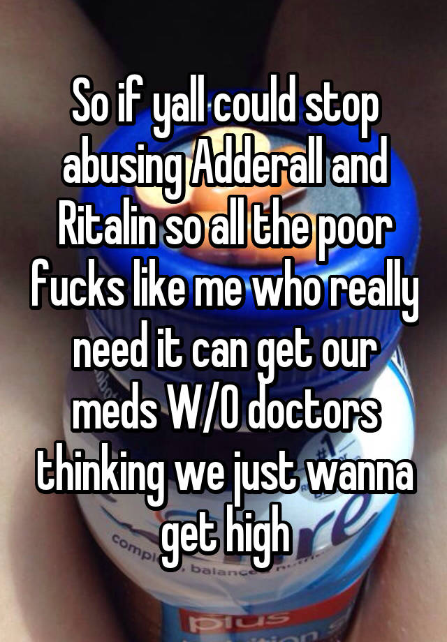 So if yall could stop abusing Adderall and Ritalin so all the poor fucks like me who really need it can get our meds W/O doctors thinking we just wanna get high