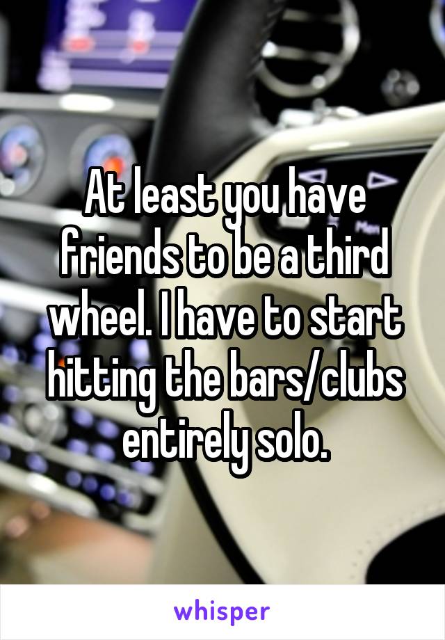 At least you have friends to be a third wheel. I have to start hitting the bars/clubs entirely solo.