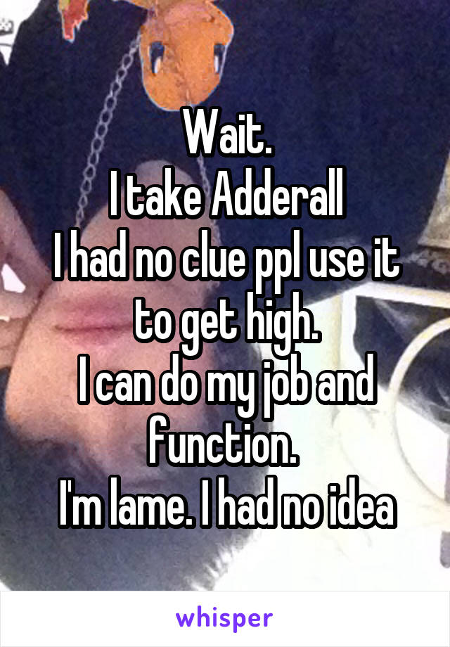 Wait.
I take Adderall
I had no clue ppl use it to get high.
I can do my job and function. 
I'm lame. I had no idea