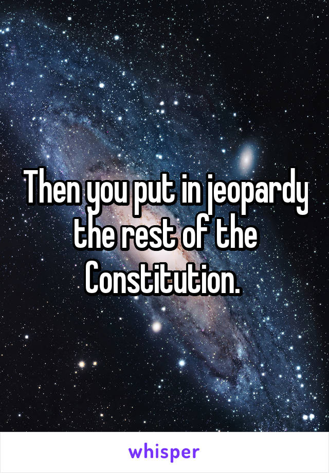 Then you put in jeopardy the rest of the Constitution. 