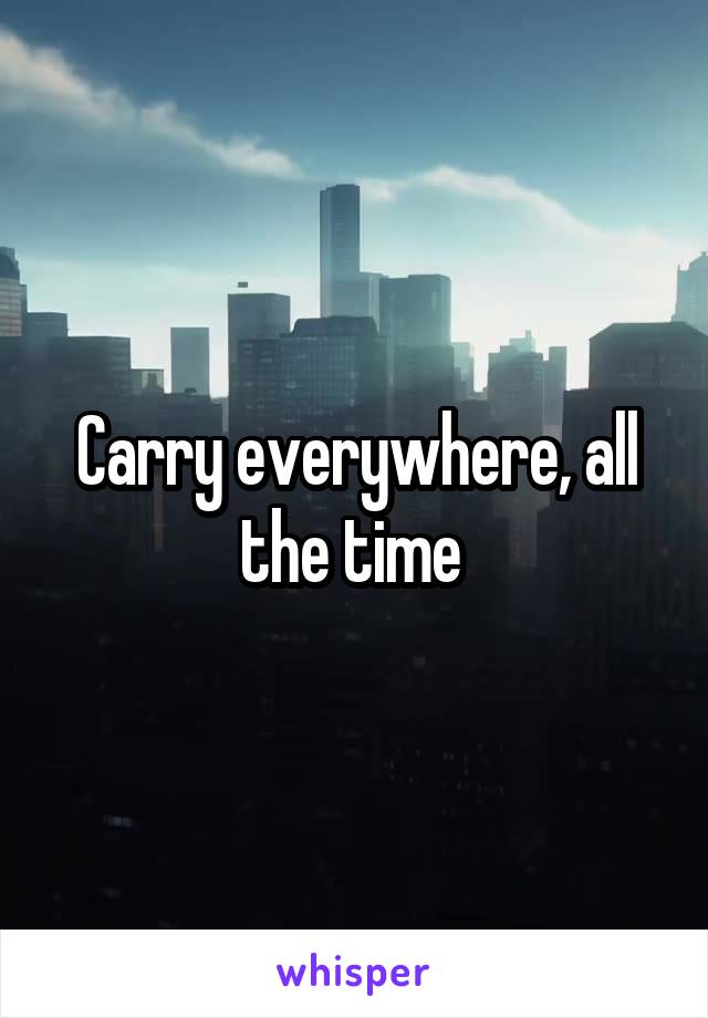 Carry everywhere, all the time 