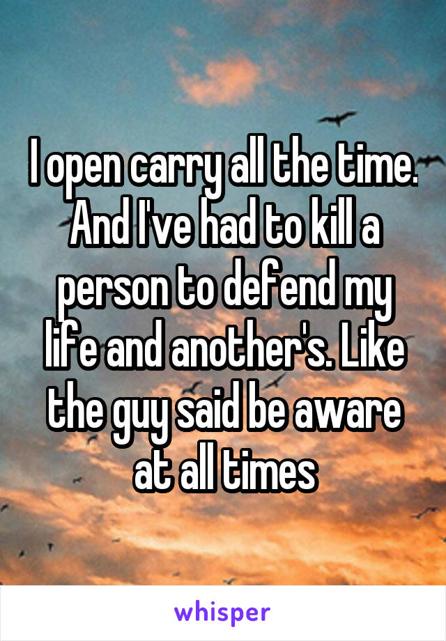 I open carry all the time. And I've had to kill a person to defend my life and another's. Like the guy said be aware at all times