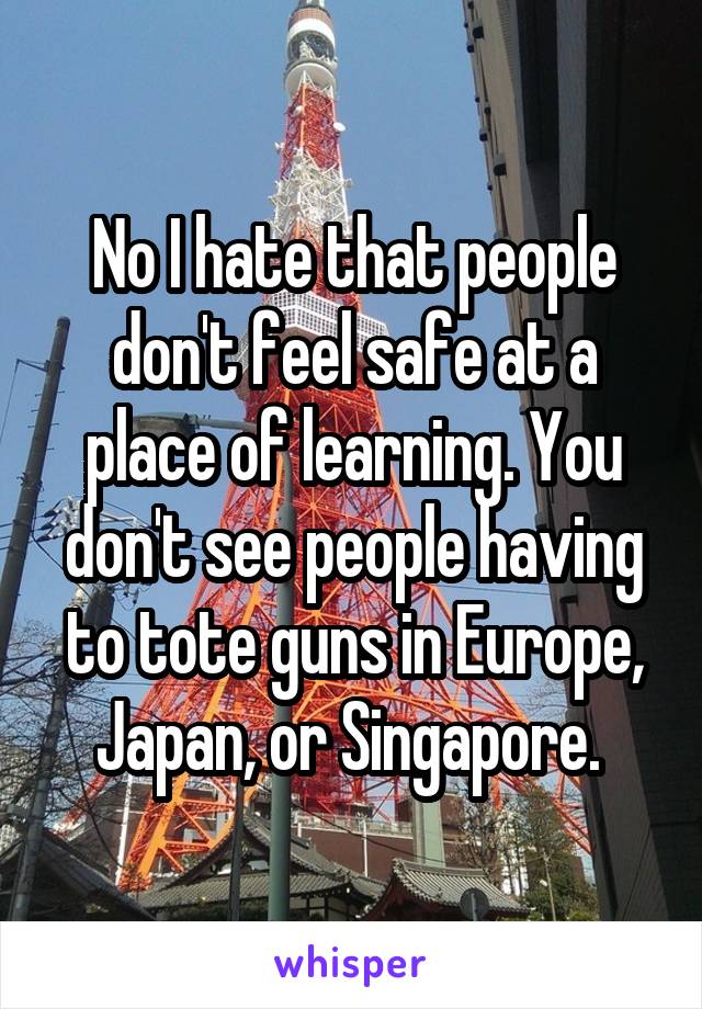 No I hate that people don't feel safe at a place of learning. You don't see people having to tote guns in Europe, Japan, or Singapore. 