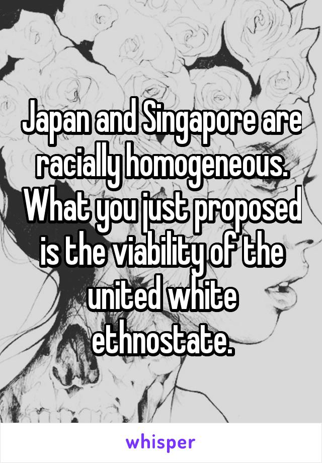 Japan and Singapore are racially homogeneous. What you just proposed is the viability of the united white ethnostate.