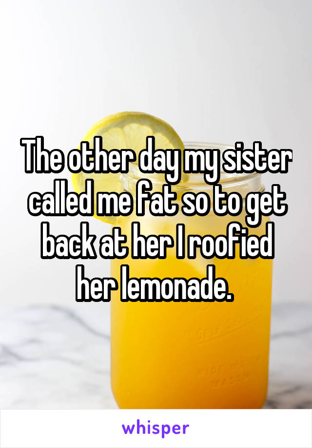 The other day my sister called me fat so to get back at her I roofied her lemonade. 