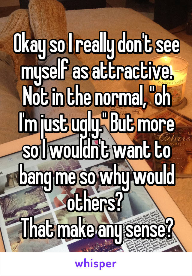 Okay so I really don't see myself as attractive. Not in the normal, "oh I'm just ugly." But more so I wouldn't want to bang me so why would others? 
That make any sense?