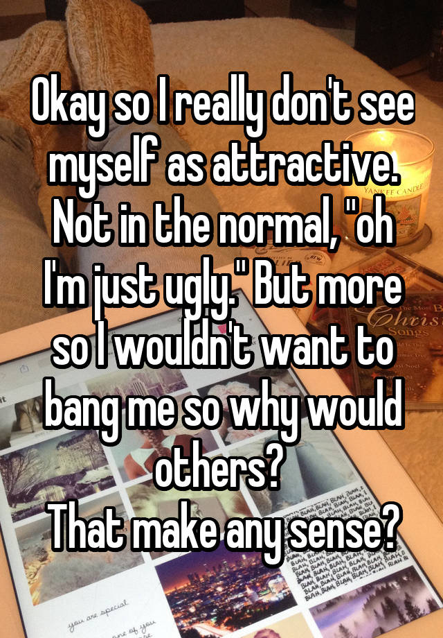 Okay so I really don't see myself as attractive. Not in the normal, "oh I'm just ugly." But more so I wouldn't want to bang me so why would others? 
That make any sense?