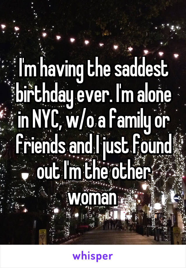 I'm having the saddest birthday ever. I'm alone in NYC, w/o a family or friends and I just found out I'm the other woman 