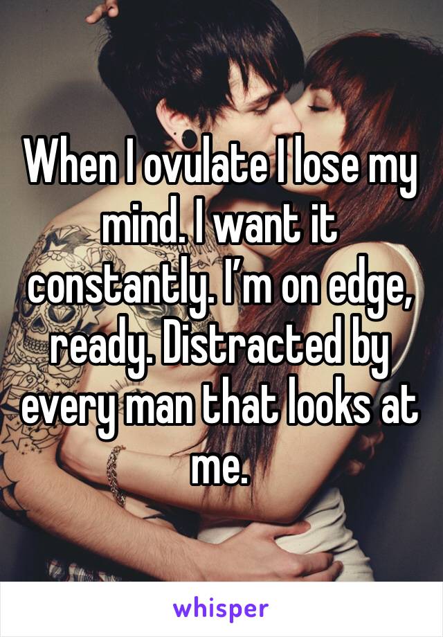 When I ovulate I lose my mind. I want it constantly. I’m on edge, ready. Distracted by every man that looks at me. 