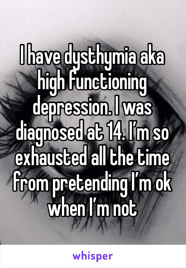 I have dysthymia aka high functioning depression. I was diagnosed at 14. I’m so exhausted all the time from pretending I’m ok when I’m not