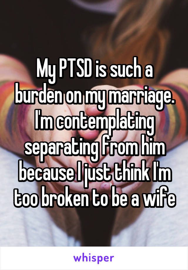 My PTSD is such a burden on my marriage. I'm contemplating separating from him because I just think I'm too broken to be a wife