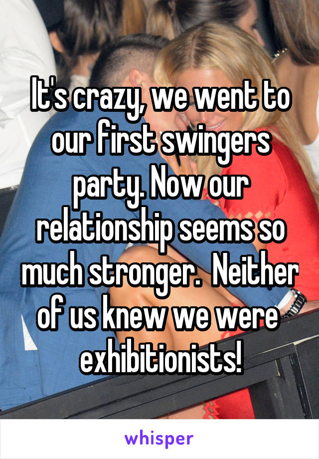 It's crazy, we went to our first swingers party. Now our relationship seems so much stronger.  Neither of us knew we were  exhibitionists!