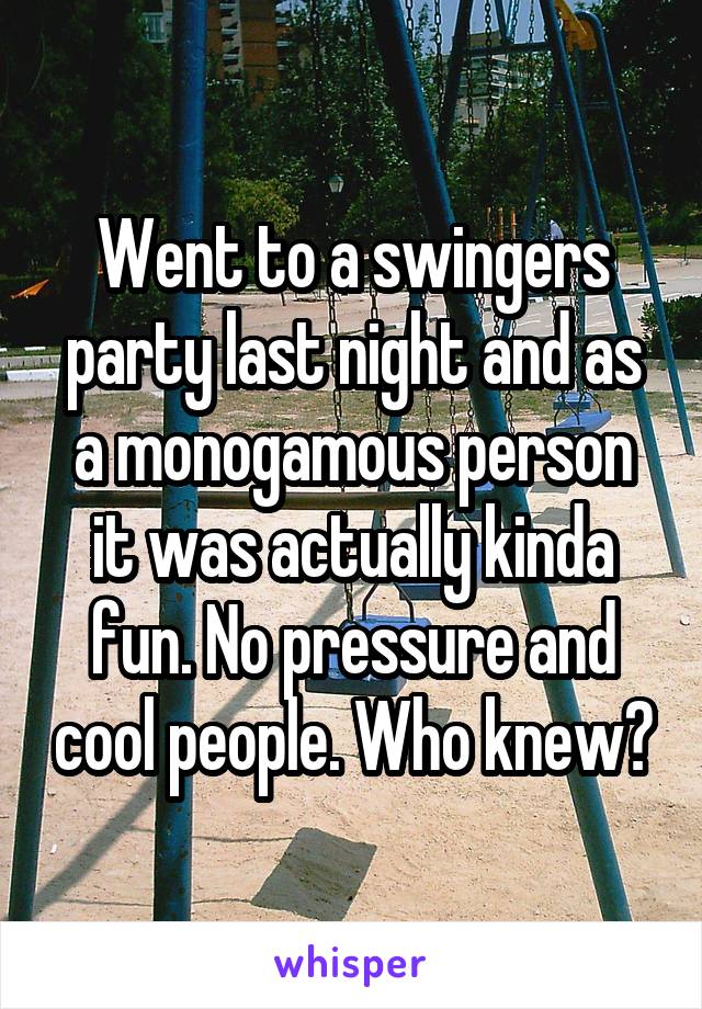 Went to a swingers party last night and as a monogamous person it was actually kinda fun. No pressure and cool people. Who knew?