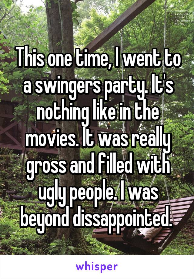 This one time, I went to a swingers party. It's nothing like in the movies. It was really gross and filled with ugly people. I was beyond dissappointed. 