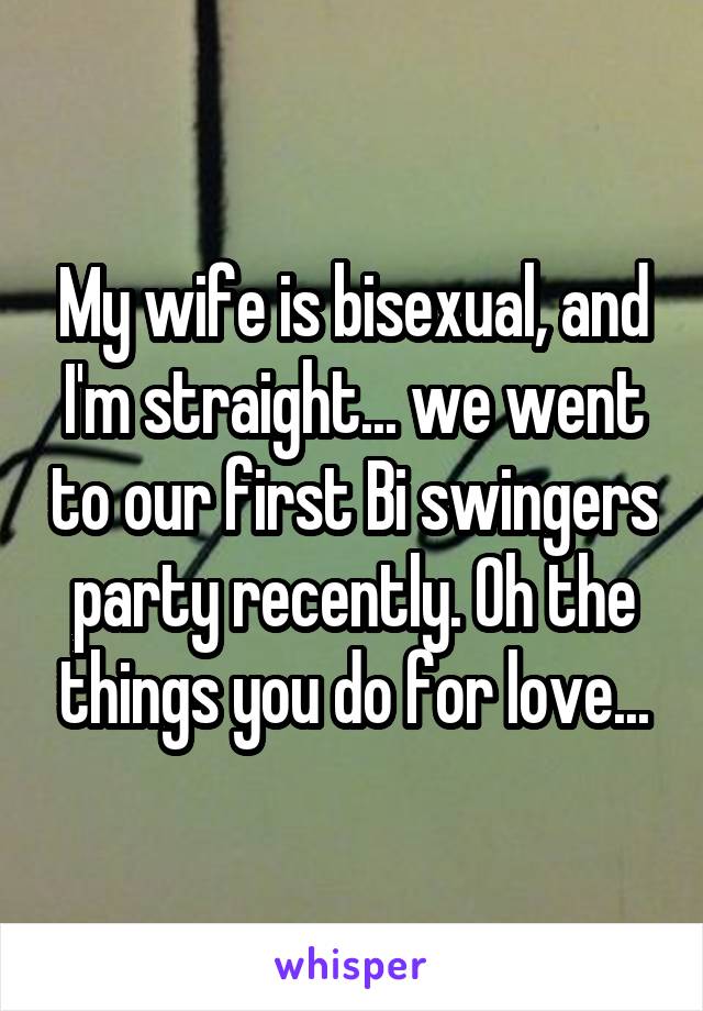 My wife is bisexual, and I'm straight... we went to our first Bi swingers party recently. Oh the things you do for love...