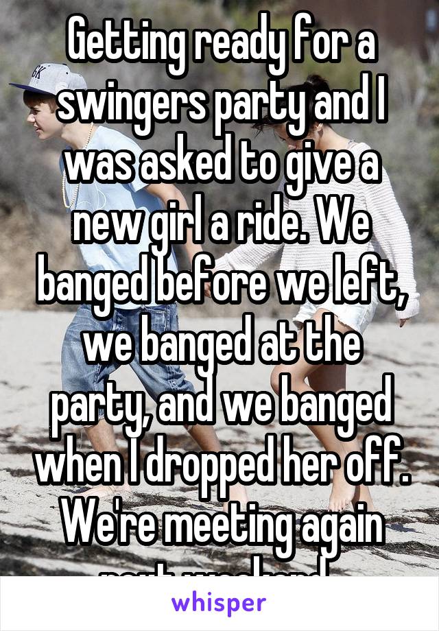 Getting ready for a swingers party and I was asked to give a new girl a ride. We banged before we left, we banged at the party, and we banged when I dropped her off. We're meeting again next weekend. 