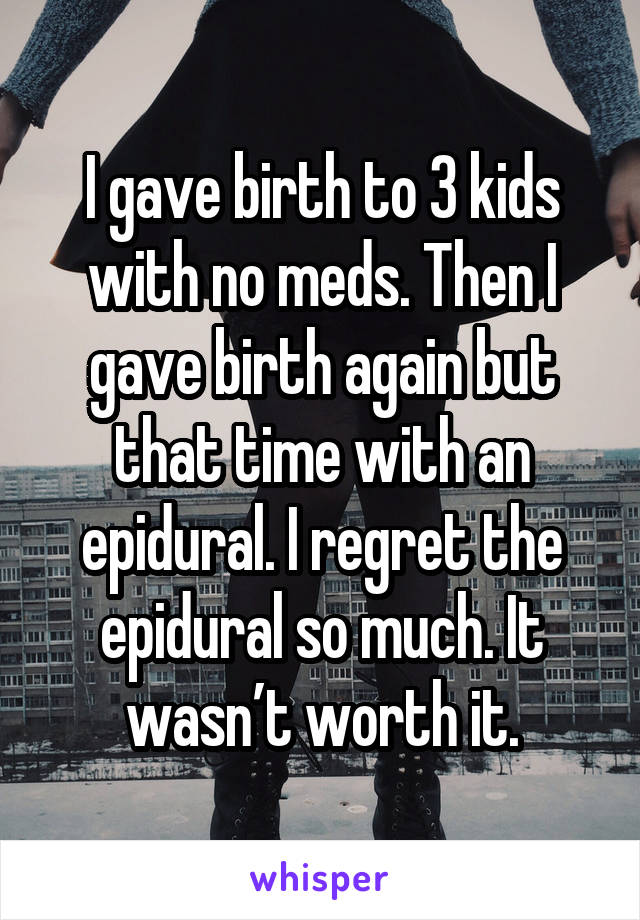 I gave birth to 3 kids with no meds. Then I gave birth again but that time with an epidural. I regret the epidural so much. It wasn’t worth it.