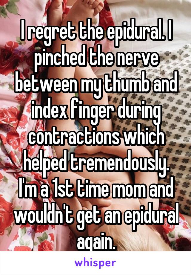 I regret the epidural. I pinched the nerve between my thumb and index finger during contractions which helped tremendously. I'm a 1st time mom and wouldn't get an epidural again.