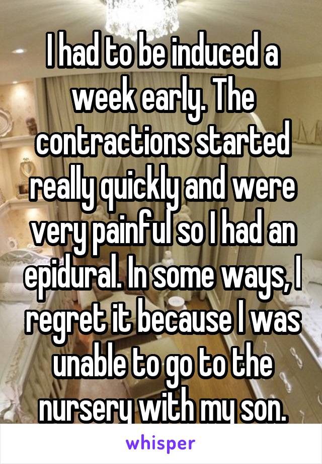 I had to be induced a week early. The contractions started really quickly and were very painful so I had an epidural. In some ways, I regret it because I was unable to go to the nursery with my son.