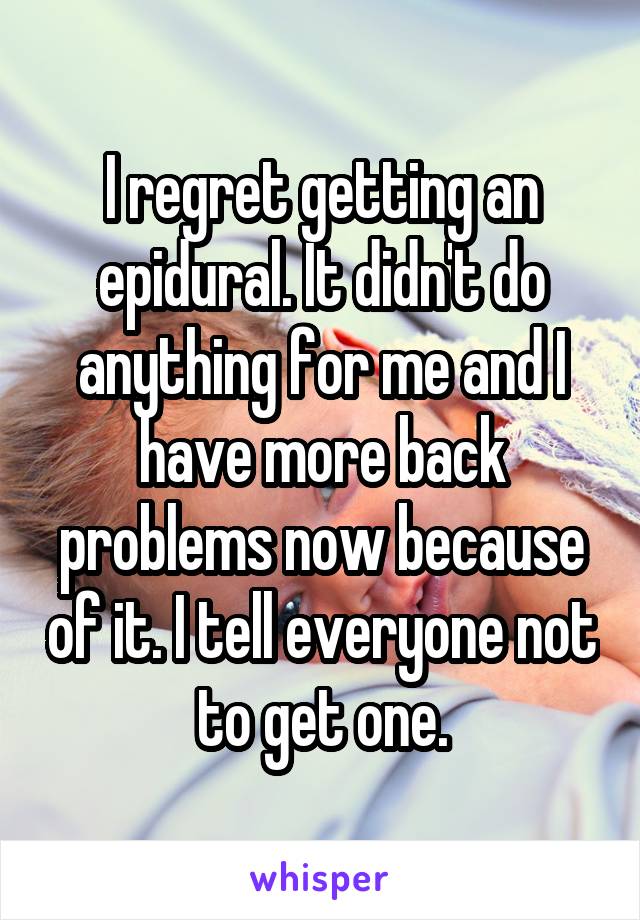 I regret getting an epidural. It didn't do anything for me and I have more back problems now because of it. I tell everyone not to get one.