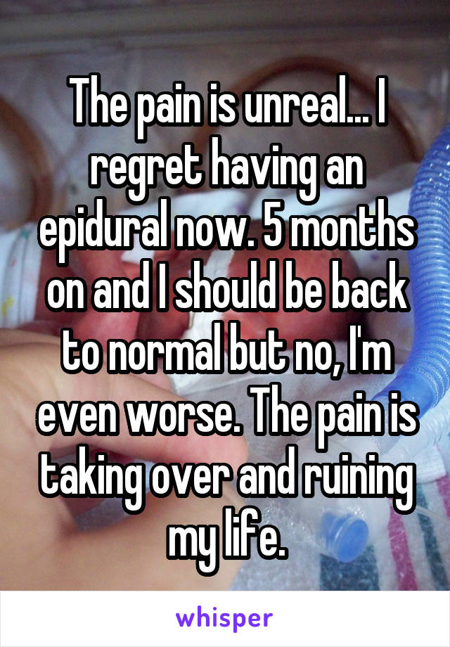 The pain is unreal... I regret having an epidural now. 5 months on and I should be back to normal but no, I'm even worse. The pain is taking over and ruining my life.