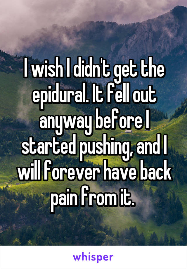 I wish I didn't get the epidural. It fell out anyway before I started pushing, and I will forever have back pain from it. 