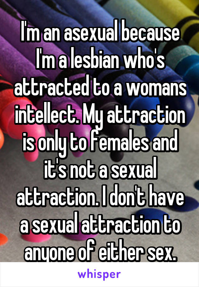 I'm an asexual because I'm a lesbian who's attracted to a womans intellect. My attraction is only to females and it's not a sexual attraction. I don't have a sexual attraction to anyone of either sex.