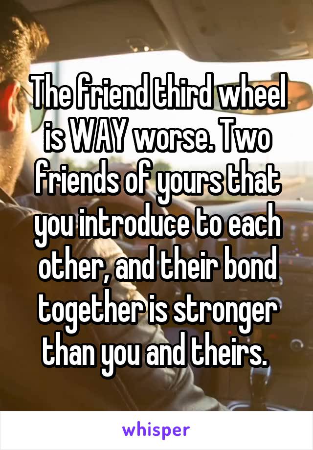 The friend third wheel is WAY worse. Two friends of yours that you introduce to each other, and their bond together is stronger than you and theirs. 