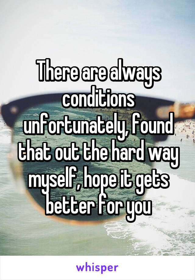 There are always conditions unfortunately, found that out the hard way myself, hope it gets better for you