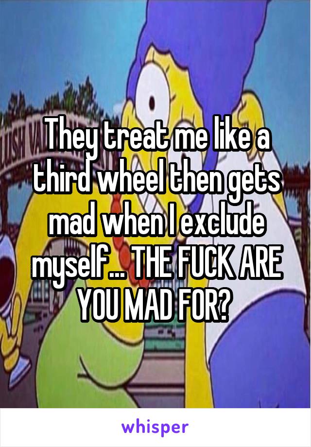 They treat me like a third wheel then gets mad when I exclude myself... THE FUCK ARE YOU MAD FOR? 