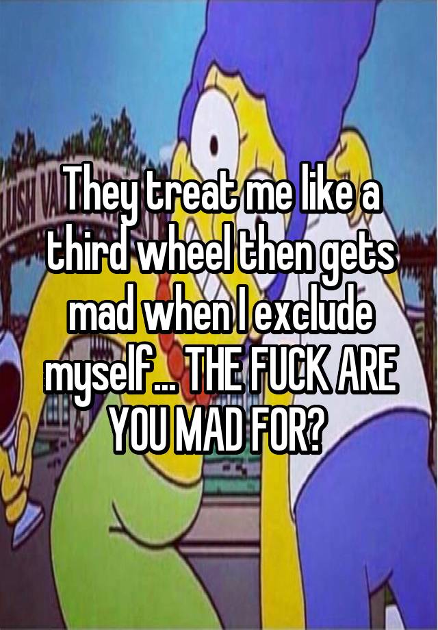 They treat me like a third wheel then gets mad when I exclude myself... THE FUCK ARE YOU MAD FOR? 