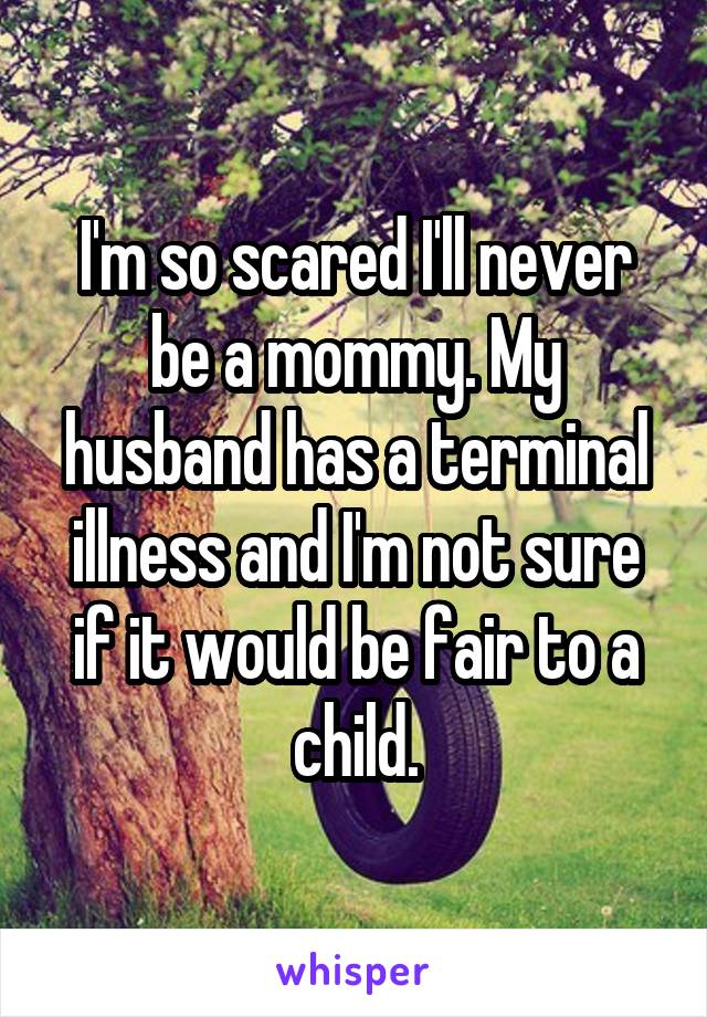 I'm so scared I'll never be a mommy. My husband has a terminal illness and I'm not sure if it would be fair to a child.