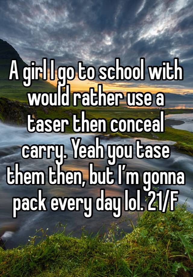 A girl I go to school with would rather use a taser then conceal carry. Yeah you tase them then, but I’m gonna pack every day lol. 21/F