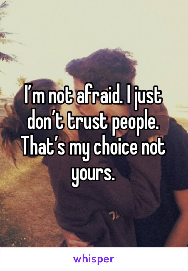 I’m not afraid. I just don’t trust people. That’s my choice not yours. 