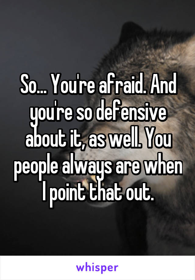 So... You're afraid. And you're so defensive about it, as well. You people always are when I point that out.