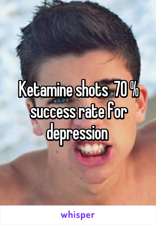 Ketamine shots  70 % success rate for depression 