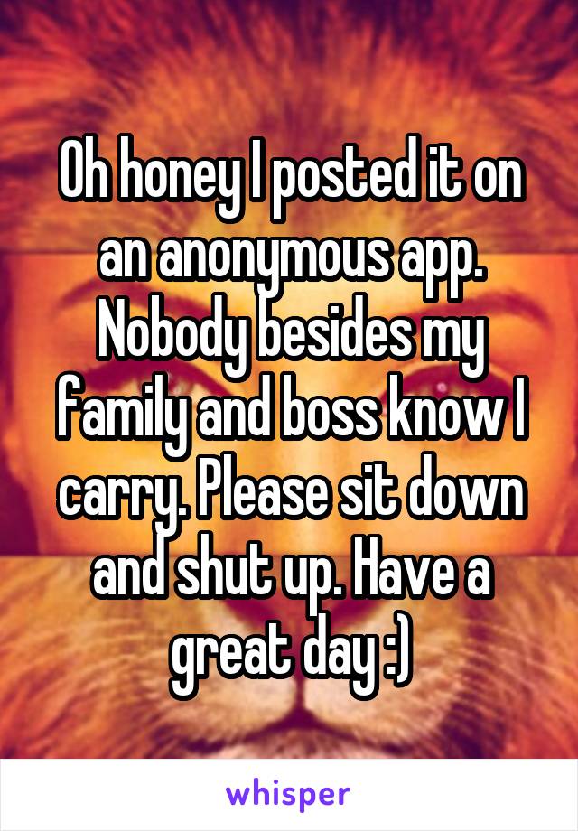 Oh honey I posted it on an anonymous app. Nobody besides my family and boss know I carry. Please sit down and shut up. Have a great day :)