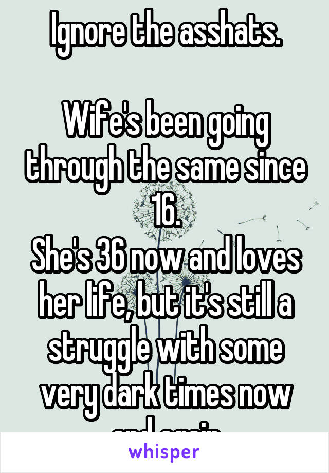 Ignore the asshats.

Wife's been going through the same since 16.
She's 36 now and loves her life, but it's still a struggle with some very dark times now and again