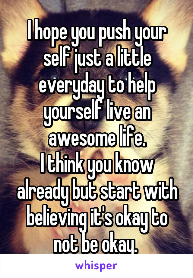 I hope you push your self just a little everyday to help yourself live an awesome life.
I think you know already but start with believing it's okay to not be okay. 