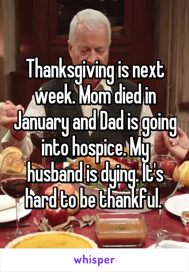 Thanksgiving is next week. Mom died in January and Dad is going into hospice. My husband is dying. It's hard to be thankful. 