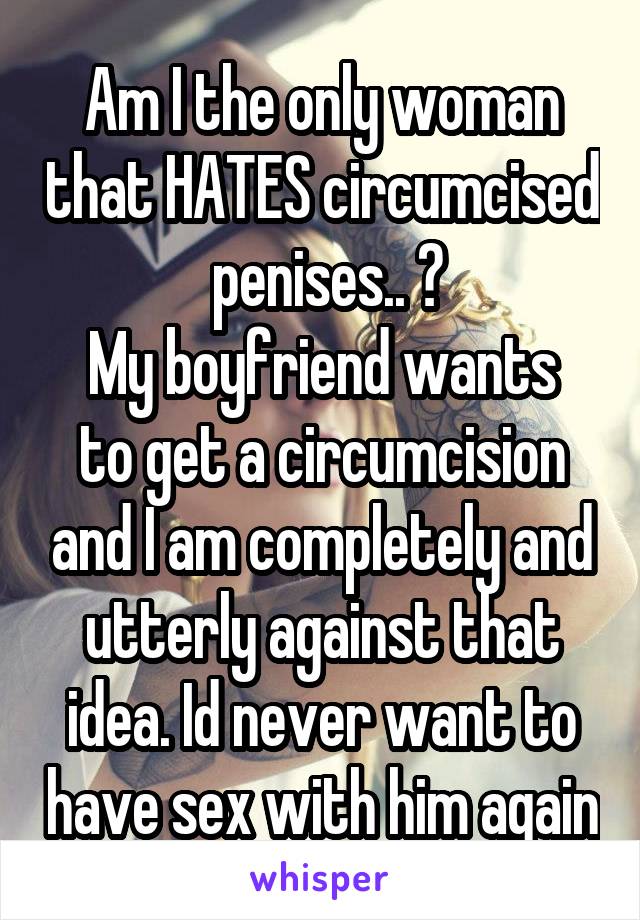 Am I the only woman that HATES circumcised  penises.. ?
My boyfriend wants to get a circumcision and I am completely and utterly against that idea. Id never want to have sex with him again