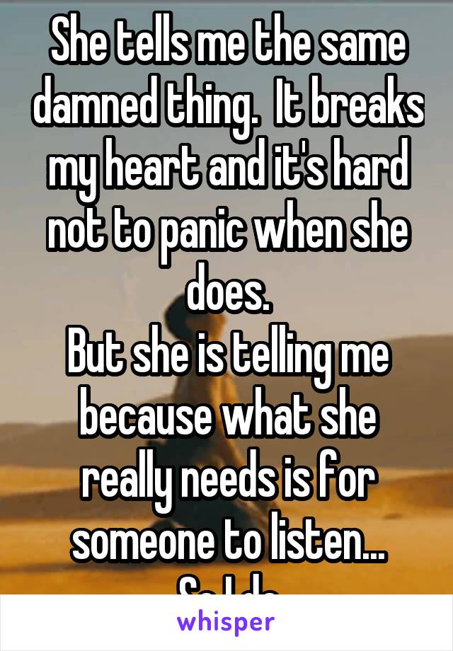 She tells me the same damned thing.  It breaks my heart and it's hard not to panic when she does.
But she is telling me because what she really needs is for someone to listen...
So I do