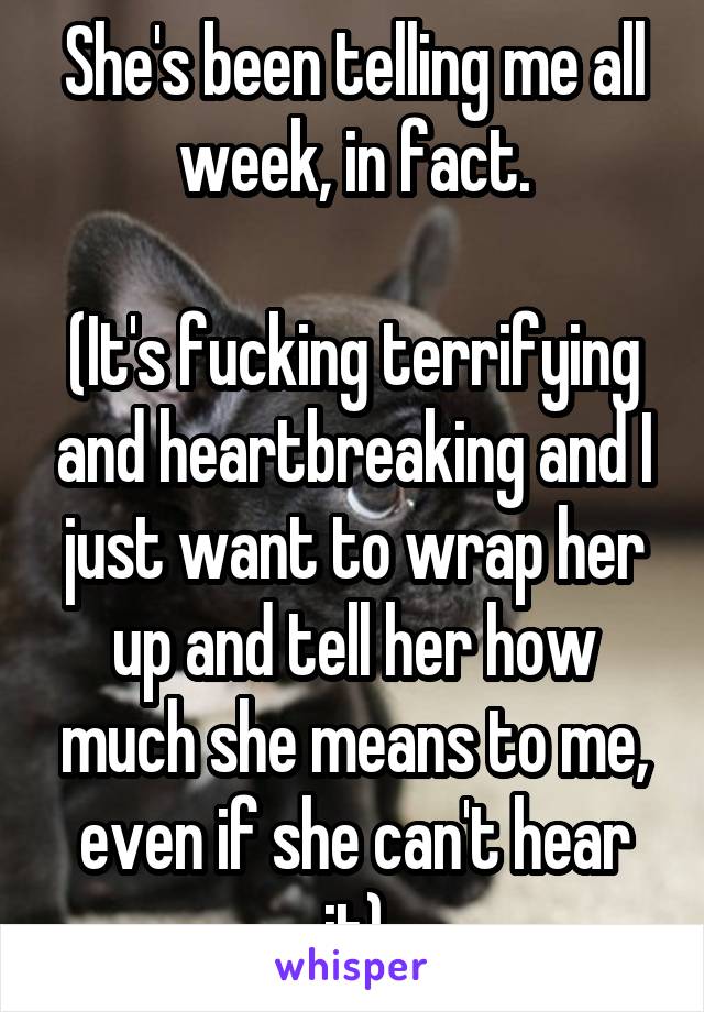 She's been telling me all week, in fact.

(It's fucking terrifying and heartbreaking and I just want to wrap her up and tell her how much she means to me, even if she can't hear it)